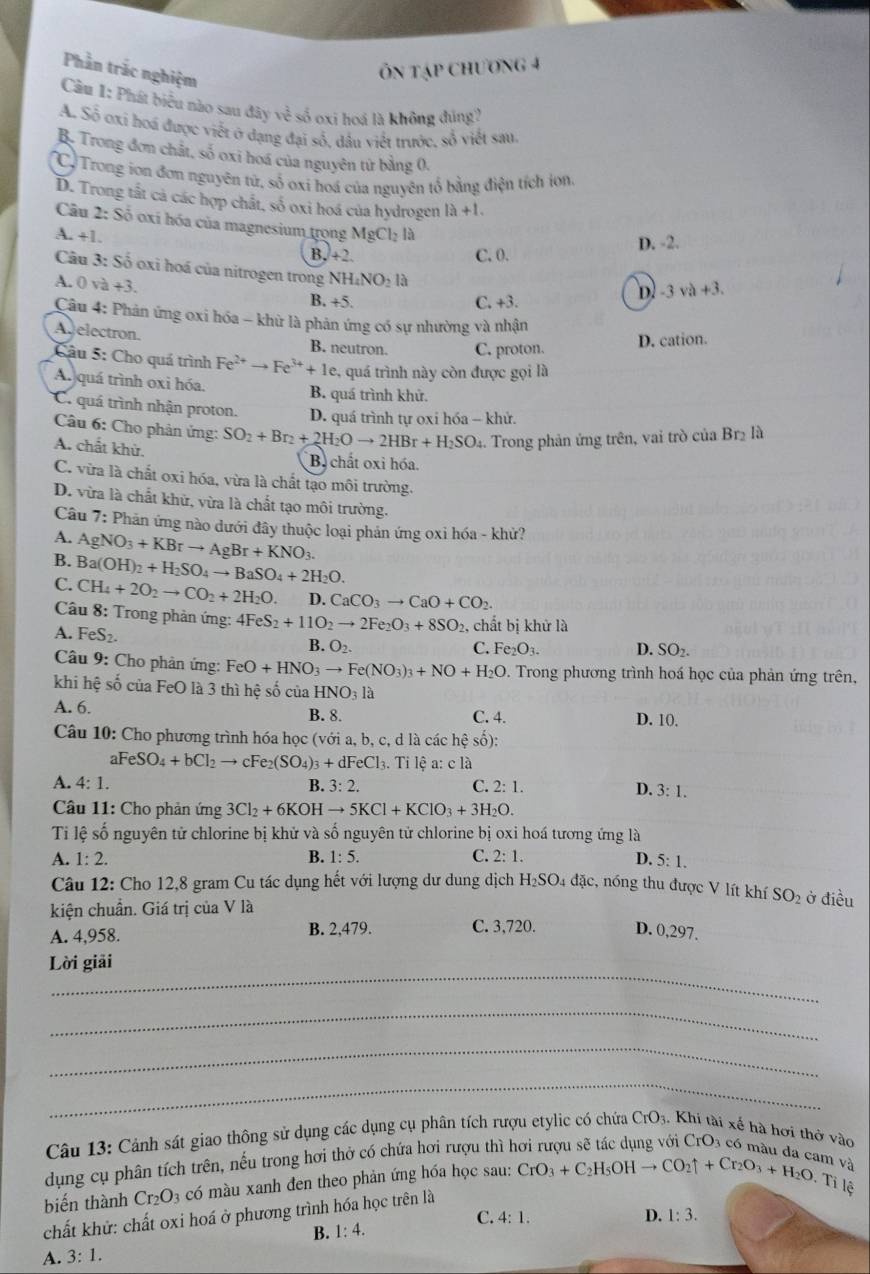 Phần trắc nghiệm
Ôn tập chương 4
Cầu I: Phát biểu nào sau đây về số oxi hoá là không đùng?
A. Số oxi hoá được viết ở dạng đại số, dầu viết trước, số viết sau.
B. Trong đơn chất, số oxi hoá của nguyên tử bằng 0.
C. Trong ion đơn nguyên tử, số oxi hoá của nguyên tổ bằng điện tích ion
D. Trong tất cả các hợp chất, số oxi hoá của hydrogen 1lambda +1.
Câu 2: Số oxí hóa của magnesium trọng MgCl_2la
A. +1.
B. +2. C. 0. D. -2.
Câu 3: Số oxi hoá của nitrogen trong N H_4NO_213
A. 0 và +3. B. +5. C. +3.
D -3va+3.
Câu 4: Phản ứng oxi hóa - khử là phản ứng có sự nhường và nhận
Agelectron. B. neutron. C. proton.
D. cation.
Câu 5: Cho quá trình Fe^(2+)to Fe^(3+)+1e. , quá trình này còn được gọi là
A. quá trình oxi hóa. B. quá trình khử.
C. quá trình nhận proton. D. quá trình tự oxi hóa - khử.
Câu 6: Cho phản ứng: SO_2+Br_2+2H_2Oto 2HBr+H_2SO.. Trong phản ứng trên, vai trò của Br_2 là
A. chất khử.
B. chất oxi hóa.
C. vừa là chất oxi hóa, vừa là chất tạo môi trường.
D. vừa là chất khử, vừa là chất tạo môi trường.
Câu 7: Phản ứng nào dưới đây thuộc loại phản ứng oxi hóa - khử?
A. AgNO_3+KBrto AgBr+KNO_3.
B.
C. Ba(OH)_2+H_2SO_4to BaSO_4+2H_2O.
CH_4+2O_2to CO_2+2H_2O. D. CaCO_3to CaO+CO_2.
Câu 8: Trong phản ứng: 4FeS_2+11O_2to 2Fe_2O_3+8SO_2 , chất bị khử là
A. FeS_2. D. SO₂.
B. O_2. C. Fe_2O_3.
Câu 9: Cho phản ứng: FeO+HNO_3to Fe(NO_3)_3+NO+H_2O Trong phương trình hoá học của phản ứng trên,
khi hệ số của FeO là 3 thì hệ số của HNO_31a
A. 6. B. 8. C. 4. D. 10.
Câu 10: Cho phương trình hóa học (với a, b, c, d là các hệ số):
aFeSO_4+bCl_2to cFe_2(SO_4)_3+dFeCl :l3. Tỉ lệ a: c là
A. 4: 1. B. 3: 2. C. 2:1.
D. 3:1.
* Câu 11: Cho phản ứng 3Cl_2+6KOHto 5KCl+KClO_3+3H_2O.
Ti lệ số nguyên tử chlorine bị khử và số nguyên tử chlorine bị oxi hoá tương ứng là
A. 1:2. B. 1:5. C. 2:1. D. 5:1.
Câu 12: Cho 12,8 gram Cu tác dụng hết với lượng dư dung dịch H_2SO_4 đặc, nóng thu được V lít khí
kiện chuẩn. Giá trị của V là SO_2 ở điều
A. 4,958. B. 2,479. C. 3,720. D. 0,297,
_
Lời giải
_
_
_
Câu 13: Cảnh sát giao thông sử dụng các dụng cụ phân tích rượu etylic có chứa CrO_3 Khi tài xế hà hơi thờ vào
dụng cụ phân tích trên, nếu trong hơi thờ có chứa hơi rượu thì h
m và
biến thành Cr_2O_3 có màu xanh đen theo phản ứng hóa học sau: CrO_3+C_2H_5OHto CO_2uparrow +Cr_2O_3+H_2O,. Tỉ lệ
chất khử: chất oxi hoá ở phương trình hóa học trên là
C. 4:1. D. 1:3.
B. 1:4.
A. 3:1.