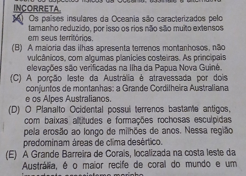 INCORRETA.
() Os países insulares da Oceania são caracterizados pelo
tamanho reduzido, por isso os rios não são muito extensos
em seus territórios.
(B) A maioria das ilhas apresenta terrenos montanhosos, não
vulcânicos, com algumas planícies costeiras. As principais
elevações são verificadas na Ilha da Papua Nova Guiné.
(C) A porção leste da Austrália é atravessada por dois
conjuntos de montanhas: a Grande Cordilheira Australiana
e os Alpes Australianos.
(D) O Planalto Ocidental possui terrenos bastante antigos,
com baixas altitudes e formações rochosas esculpidas
pela erosão ao longo de milhões de anos. Nessa região
predominam áreas de clima desértico.
(E) A Grande Barreira de Corais, localizada na costa leste da
Austrália, é o maior recife de coral do mundo e um