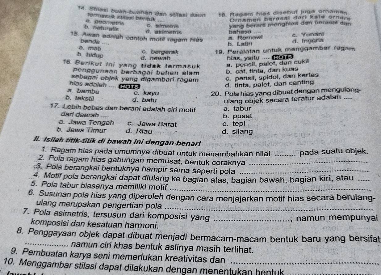 Stilasi buah-buahan dan stilasi daun 18. Ragam hias disebut juga ornaman
termasuk stilasi bentuk_
Ornamen berasal darí kəta ornara
a geometris
c. simetris yang berarti menghias dan berasal dan 
b. naturalis d. asimetris
bahasa ....
15. Awan adalah contoh motif ragam hias a. Romawi
c. Yunani
benda _d. Inggris
b. Latin
a. mati c. bergerak 19. Peralatan untuk menggambar ragam
b. hidup d. newah
hias, yaitu .... s
16. Berikut ini yang tidak termasuk a. pensil, palet, dan cukil
penggunaan berbagai bahan alam b. cat, tinta, dan kuas
sebagai objek yang digambari ragam c. pensil, spidol, dan kertas
hias adalah  HOTS
d. tinta, palet, dan canting
a. bambu c. kayu 20. Pola hias yang dibuat dengan mengulang-
b. tekstil d. batu ulang objek secara teratur adalah ....
17. Lebih bebas dan berani adalah ciri motif a. tabur
dari daerah ..
b. pusat
a. Jawa Tengah c. Jawa Barat c. tepi
b. Jawa Timur d. Riau d. silang
ll. Isilah titik-titik di bawah ini dengan benar!
1. Ragam hias pada umumnya dibuat untuk menambahkan nilai _pada suatu objek.
2. Pola ragam hias gabungan memusat, bentuk coraknya_
3. Pola berangkai bentuknya hampir sama seperti pola_
4. Motif pola berangkai dapat diulang ke bagian atas, bagian bawah, bagian kirì, atau_
5. Pola tabur biasanya memiliki motif_
6. Susunan pola hias yang diperoleh dengan cara menjajarkan motif hias secara berulang-
ulang merupakan pengertian pola_
7. Pola asimetris, tersusun dari komposisi yang_
namun mempunyai
komposisi dan kesatuan harmoni.
8. Penggayaan objek dapat dibuat menjadi bermacam-macam bentuk baru yang bersifat
_namun ciri khas bentuk aslinya masih terlihat.
9. Pembuatan karya seni memerlukan kreativitas dan
10. Menggambar stilasi dapat dilakukan dengan menentukan bentuk