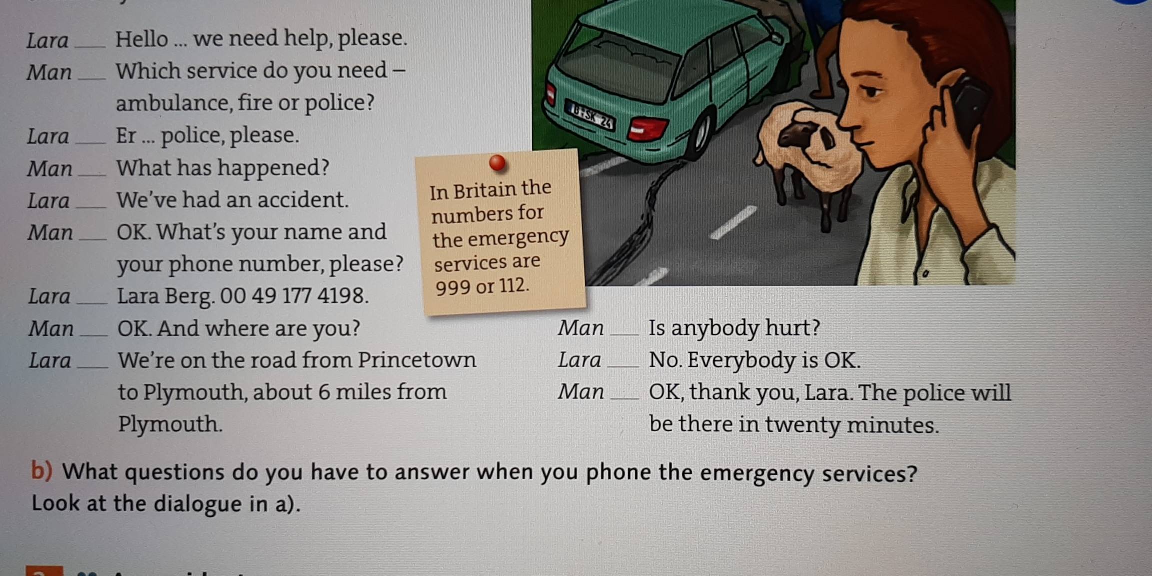 Lara_ Hello ... we need help, please. 
Man _Which service do you need - 
ambulance, fire or police? 
Lara_ Er ... police, please. 
Man _What has happened? 
Lara We’ve had an accident. In B 
Man_ _OK. What’s your name and num 
the 
your phone number, please? ser 
Lara _Lara Berg. 00 49 177 4198. 999
Man_ OK. And where are you? Man _Is anybody hurt? 
Lara _We’re on the road from Princetown Lara_ No. Everybody is OK. 
to Plymouth, about 6 miles from Man _OK, thank you, Lara. The police will 
Plymouth. be there in twenty minutes. 
b) What questions do you have to answer when you phone the emergency services? 
Look at the dialogue in a).