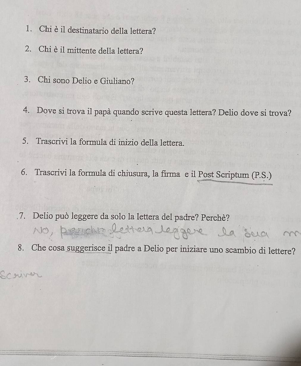 Chi è il destinatario della lettera? 
2. Chi è il mittente della lettera? 
3. Chi sono Delio e Giuliano? 
4. Dove si trova il papà quando scrive questa lettera? Delio dove si trova? 
5. Trascrivi la formula di inizio della lettera. 
6. Trascrivi la formula di chiusura, la firma e il Post Scriptum (P.S.) 
7. Delio può leggere da solo la lettera del padre? Perchè? 
8. Che cosa suggerisce il padre a Delio per iniziare uno scambio di lettere?