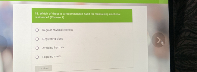 Which of these is a recommended habit for maintaining emotional
resilience? (Choose 1)
Regular physical exercise
Neglecting sleep
Avoiding fresh air
Skipping meals
Submit