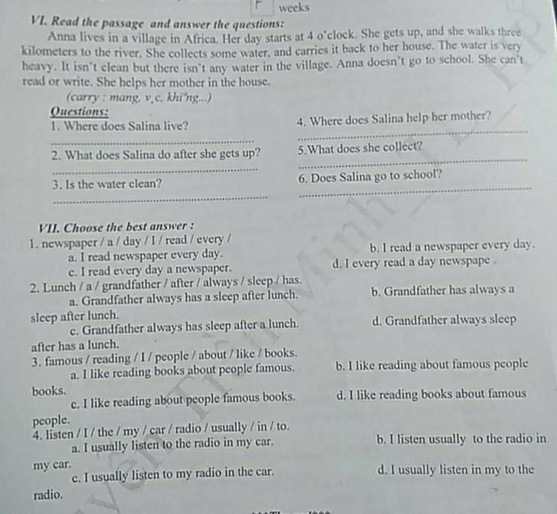 weeks
VI. Read the passage and answer the questions:
Anna lives in a village in Africa. Her day starts at 4 o°clock. She gets up, and she walks three
kilometers to the river. She collects some water, and carries it back to her house. The water is very
heavy. It isn’t clean but there isn't any water in the village. Anna doesn’t go to school. She can't
read or write. She helps her mother in the house.
(carry : mang. v¸c. khi'ng...)
Questions:
_
1. Where does Salina live? 4. Where does Salina help her mother?
_
2. What does Salina do after she gets up? 5.What does she collect?
_
_
3. Is the water clean? 6. Does Salina go to school?
_
_
VII. Choose the best answer :
1. newspaper / a / day / I / read / every /
a. I read newspaper every day. b. I read a newspaper every day.
c. I read every day a newspaper. d. I every read a day newspape .
2. Lunch / a / grandfather / after / always / sleep / has.
a. Grandfather always has a sleep after lunch. b. Grandfather has always a
sleep after lunch. d. Grandfather always sleep
c. Grandfather always has sleep after a lunch.
after has a lunch.
3. famous / reading / I / people / about / like / books.
a. I like reading books about people famous. b. I like reading about famous people
books.
c. I like reading about people famous books. d. I like reading books about famous
people.
4. listen / I / the / my / car / radio / usually / in / to.
a. I usually listen to the radio in my car. b. I listen usually to the radio in
my car. d. I usually listen in my to the
c. I usually listen to my radio in the car.
radio.