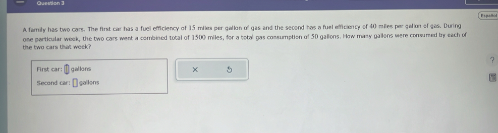 Español 
A family has two cars. The first car has a fuel efficiency of 15 miles per gallon of gas and the second has a fuel efficiency of 40 miles per gallon of gas. During 
one particular week, the two cars went a combined total of 1500 miles, for a total gas consumption of 50 gallons. How many gallons were consumed by each of 
the two cars that week? 
? 
First car: gallons × 
Second car: gallons