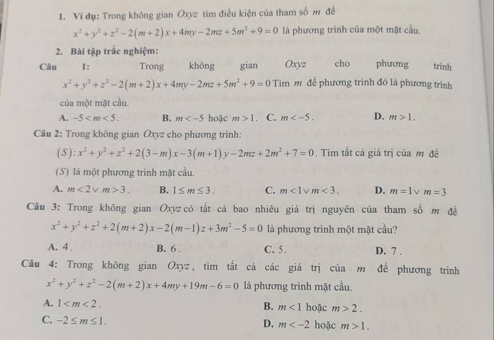 Ví dụ: Trong không gian Oxyz tìm điều kiện của tham số m đề
x^2+y^2+z^2-2(m+2)x+4my-2mz+5m^2+9=0 là phương trình của một mặt cầu.
2. Bài tập trắc nghiệm:
Câu 1: Trong không gian Oxyz cho phương trình
x^2+y^2+z^2-2(m+2)x+4my-2mz+5m^2+9=0T Tìm mô để phương trình đó là phương trình
của một mặt cầu.
A. -5 B. m hoặc m>1. C. m D. m>1.
Câu 2: Trong không gian Oxyz cho phương trình:
(S) :x^2+y^2+z^2+2(3-m)x-3(m+1)y-2mz+2m^2+7=0. Tìm tất cả giá trị của m đề
(S) là một phương trình mặt cầu.
A. m<2vee m>3. B. 1≤ m≤ 3. C. m<1vee m<3. D. m=1vee m=3
Câu 3: Trong không gian Oxyz có tất cả bao nhiêu giá trị nguyên của tham số m đề
x^2+y^2+z^2+2(m+2)x-2(m-1)z+3m^2-5=0 là phương trình một mặt cầu?
A. 4 . B. 6 . C. 5. D. 7 .
Câu 4: Trong không gian Oxyz, tìm tất cả các giá trị của m đề phương trình
x^2+y^2+z^2-2(m+2)x+4my+19m-6=0 là phương trình mặt cầu.
A. 1 B. m<1</tex> hoặc m>2.
C. -2≤ m≤ 1. hoặc m>1.
D. m