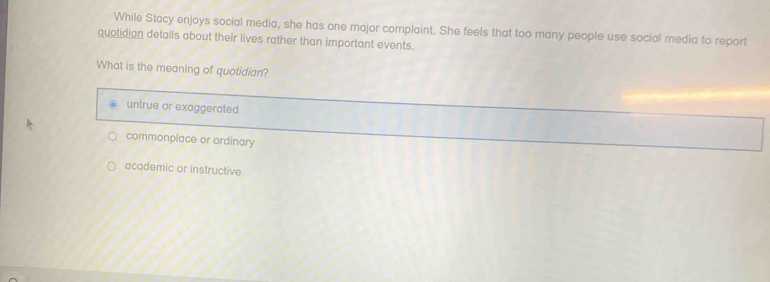 While Stacy enjoys social media, she has one major complaint. She feels that too many people use social media to report
quotidian details about their lives rather than important events.
What is the meaning of quotidian?
untrue or exaggerated
commonplace or ordinary
academic or instructive