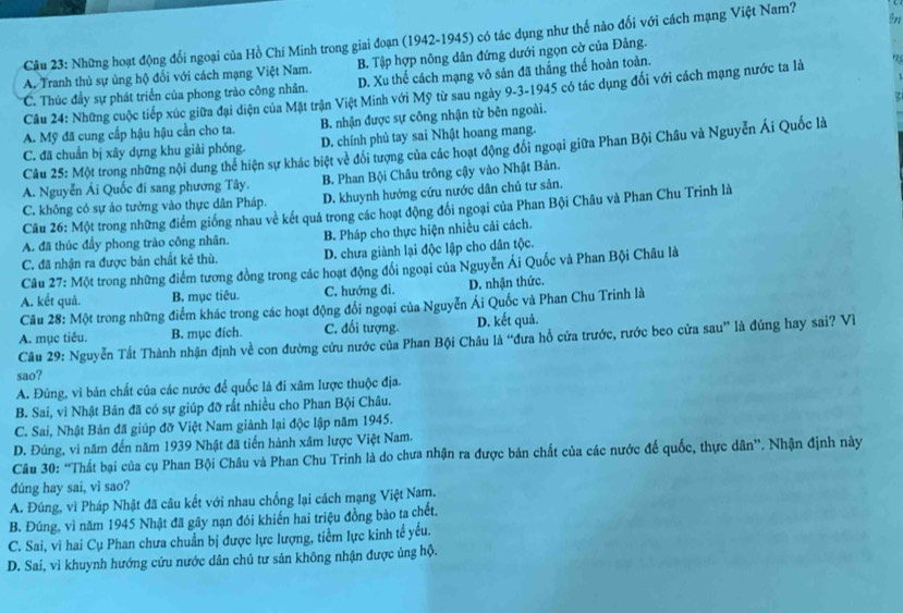 Những hoạt động đổi ngoại của Hồ Chí Minh trong giai đoạn (1942-1945) có tác dụng như thể nào đối với cách mạng Việt Nam? in
A. Tranh thủ sự ủng hộ đối với cách mạng Việt Nam. B. Tập hợp nông dân đứng dưới ngọn cờ của Đảng.
*C. Thúc đầy sự phát triển của phong trào công nhân. D. Xu thế cách mạng vô sản đã thắng thế hoàn toàn.
Câu 24: Những cuộc tiếp xúc giữa đại diện của Mặt trận Việt Minh với Mỹ từ sau ngày 9-3-1945 có tác dụng đổi với cách mạng nước ta là
.
A. Mỹ đã cung cấp hậu hậu cần cho ta. B. nhận được sự công nhận từ bên ngoài.
C. đã chuẩn bị xây dựng khu giải phóng. D. chính phủ tay sai Nhật hoang mang.
Câu 25: Một trong những nội dung thể hiện sự khác biệt về đổi tượng của các hoạt động đổi ngoại giữa Phan Bội Châu và Nguyễn Ái Quốc là
A. Nguyễn Ái Quốc đi sang phương Tây. B. Phan Bội Châu trông cậy vào Nhật Bản.
C. không có sự ảo tưởng vào thực dân Pháp. D. khuynh hướng cứu nước dân chủ tư sản.
Câu 26: Một trong những điểm giống nhau về kết quả trong các hoạt động đối ngoại của Phan Bội Châu và Phan Chu Trình là
A. đã thúc đầy phong trào công nhân. B. Pháp cho thực hiện nhiều cải cách.
C. đã nhận ra được bản chất kẻ thù. D. chưa giành lại độc lập cho dân tộc.
Câu 27: Một trong những điểm tương đồng trong các hoạt động đổi ngoại của Nguyễn Ái Quốc và Phan Bội Châu là
A. kết quả. B. mục tiêu. C. hướng đi. D. nhận thức.
Câu 28: Một trong những điểm khác trong các hoạt động đổi ngoại của Nguyễn Ái Quốc và Phan Chu Trinh là
A. mục tiêu. B. mục đích. C. đối tượng. D. kết quả.
Câu 29: Nguyễn Tất Thành nhận định về con đường cứu nước của Phan Bội Châu là “đưa hồ cửa trước, rước beo cửa sau” là đúng hay sai? Vì
sao?
A. Đúng, vì bản chất của các nước để quốc là đi xâm lược thuộc địa.
B. Sai, vì Nhật Bản đã có sự giúp đỡ rất nhiều cho Phan Bội Châu.
C. Sai, Nhật Bản đã giúp đỡ Việt Nam giảnh lại độc lập năm 1945.
D. Đúng, vì năm đến năm 1939 Nhật đã tiến hành xâm lược Việt Nam.
Câu 30: “Thất bại của cụ Phan Bội Châu và Phan Chu Trinh là do chưa nhận ra được bản chất của các nước đế quốc, thực dân”. Nhận định này
dúng hay sai, vì sao?
A. Đúng, vì Pháp Nhật đã câu kết với nhau chống lại cách mạng Việt Nam.
B. Đúng, vì năm 1945 Nhật đã gây nạn đói khiển hai triệu đồng bào ta chết,
C. Sai, vì hai Cụ Phan chưa chuẩn bị được lực lượng, tiểm lực kinh tế yếu.
D. Sai, vì khuynh hướng cứu nước dân chủ tư sản không nhận được ủng hộ.