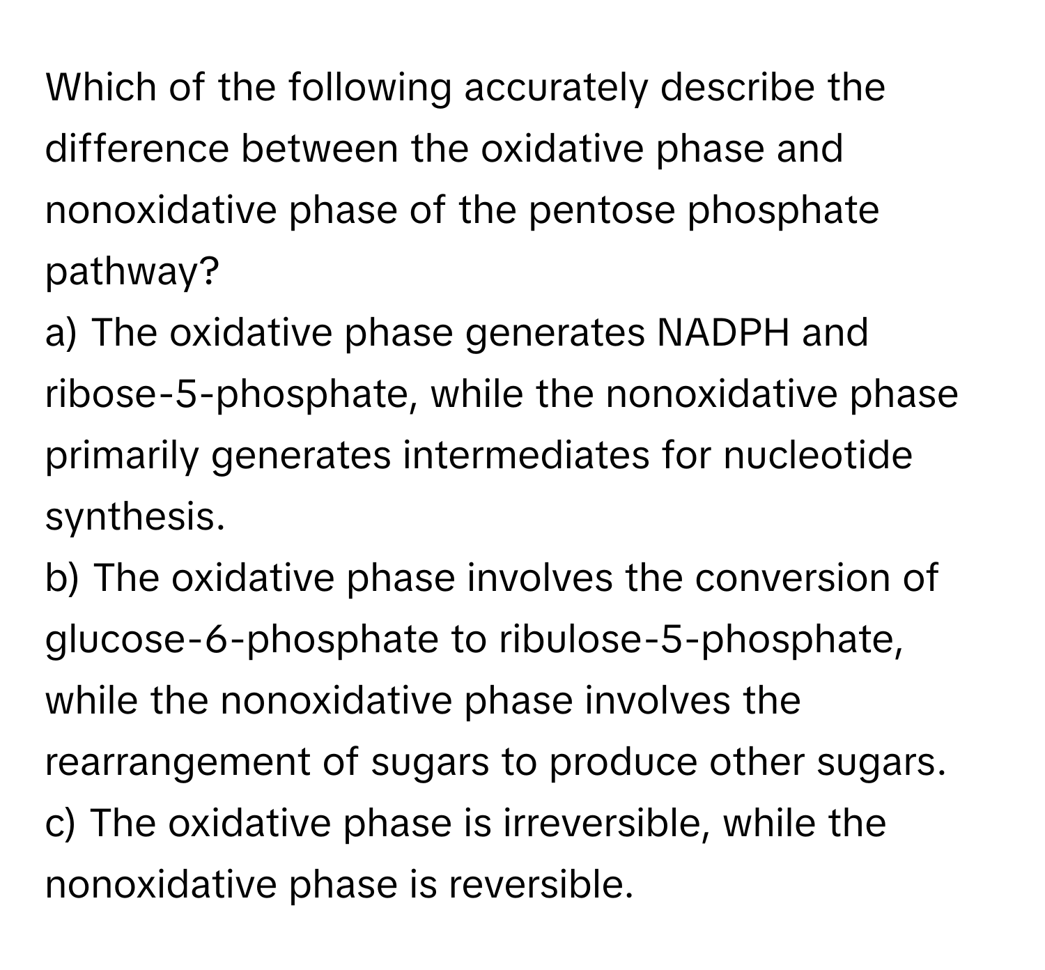 Which of the following accurately describe the difference between the oxidative phase and nonoxidative phase of the pentose phosphate pathway?

a) The oxidative phase generates NADPH and ribose-5-phosphate, while the nonoxidative phase primarily generates intermediates for nucleotide synthesis. 
b) The oxidative phase involves the conversion of glucose-6-phosphate to ribulose-5-phosphate, while the nonoxidative phase involves the rearrangement of sugars to produce other sugars. 
c) The oxidative phase is irreversible, while the nonoxidative phase is reversible.