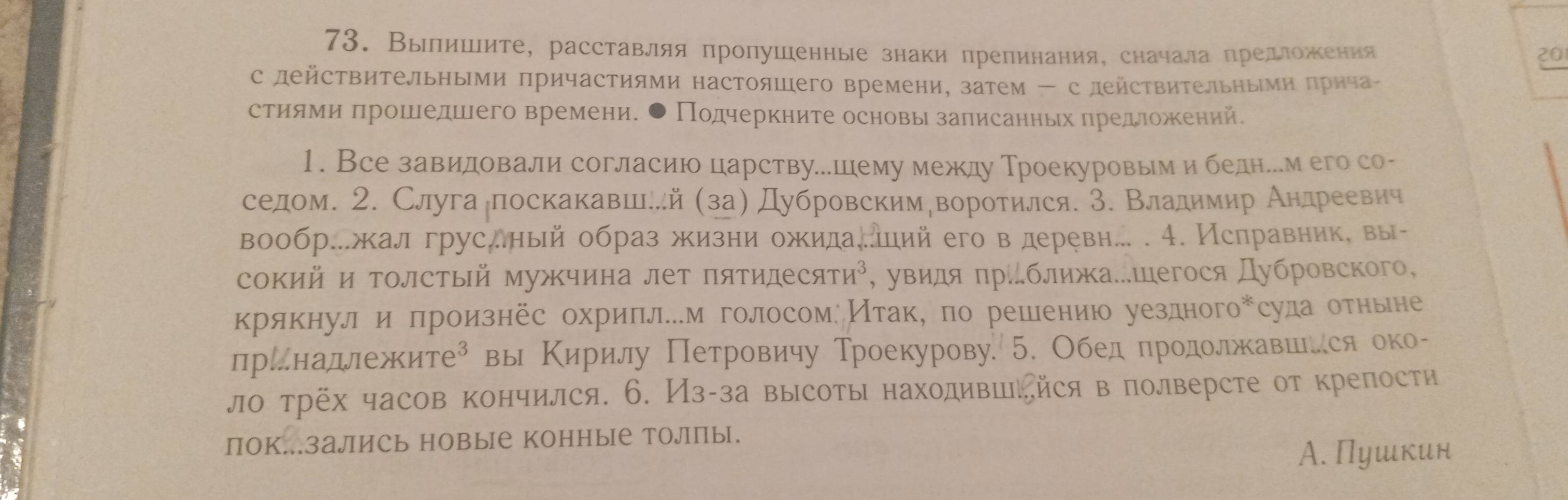 Вылишите, расставляя пролушенные знаки препинания, сначала предложения 20
с действительньми причастиями настояшего времени, затем - с действиΤельньми πрнча-
стиями πрошедшего времени. ● Подчеркните основы записанньх πредложеений.
1. Все завидовали согласию царствуешему между Троекуровым и бедне.м его со-
селдом. 2. Слугалпоскакавеше.й (за) Дубровскимδворотился. З. Владимир Андреевич
вообр..жал грусный образ жизни ожида.ий его в деревн.. . 4. Ислравник, вы-
сокий и толстый мужчина лет πятиде cHTH^3 ², увидя πрίближа.шегося Дубровского,
крякнул и πроизнес охриπлем голосомеИτаке по решениюо уездногоキсуда отньне
прίнадлежите⁸ вы Κирилу Петровичу Троекурову. 5. Обед продолжавшеся око-
ло трёх часов кончился. 6. Из-за высоты находивийся в полверсте от крепости
пок..залИсь новые конные толлПы.
А. Пушкин