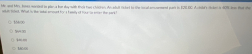 Mr. and Mrs. Jones wanted to plan a fun day with their two children. An adult ticket to the local amusement park is $20.00. A child's ticket is 40% less that the
adult ticket. What is the total amount for a family of four to enter the park?
$58.00
$64.00
$40:00
$80.00