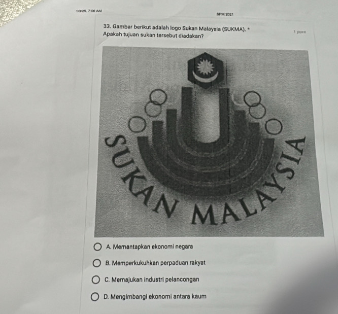 1/3/25. 7:06 AM SPM 2021
33. Gambar berikut adalah logo Sukan Malaysia (SUKMA). * 1 point
Apakah tujuan sukan tersebut diadakan?
A. Memantapkan ekonomi negara
B. Memperkukuhkan perpaduan rakyat
C. Memajukan industri pelancongan
D. Mengimbangi ekonomi antara kaum