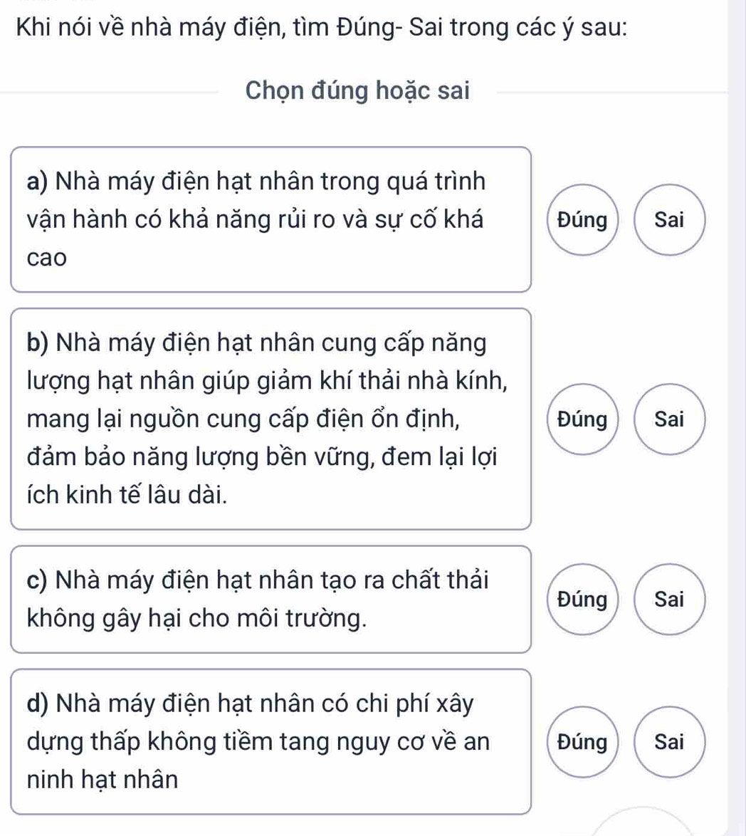 Khi nói về nhà máy điện, tìm Đúng- Sai trong các ý sau:
Chọn đúng hoặc sai
a) Nhà máy điện hạt nhân trong quá trình
vận hành có khả năng rủi ro và sự cố khá Đúng Sai
cao
b) Nhà máy điện hạt nhân cung cấp năng
lượng hạt nhân giúp giảm khí thải nhà kính,
mang lại nguồn cung cấp điện ổn định, Đúng Sai
đảm bảo năng lượng bền vững, đem lại lợi
ích kinh tế lâu dài.
c) Nhà máy điện hạt nhân tạo ra chất thải
Đúng Sai
không gây hại cho môi trường.
d) Nhà máy điện hạt nhân có chi phí xây
dựng thấp không tiềm tang nguy cơ về an Đúng Sai
ninh hạt nhân