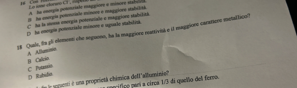 Con Mler
Lo ione cloruro Cl, risp e n o
A ha energia potenziale maggiore e minore stabilita.
B ha energia potenziale minore e maggiore stabilità.
C ha la stessa energia potenziale e maggiore stabilità.
D ha energia potenziale minore e uguale stabilità.
18 Quale, fra gli elementi che seguono, ha la maggiore reattività e il maggiore carattere metallico?
A Alluminio.
B Calcio.
C Potassio.
D Rubidio.
En le seguenti è una proprietà chimica dell'alluminio?
pecifico parí a circa 1/3 di quello del ferro.