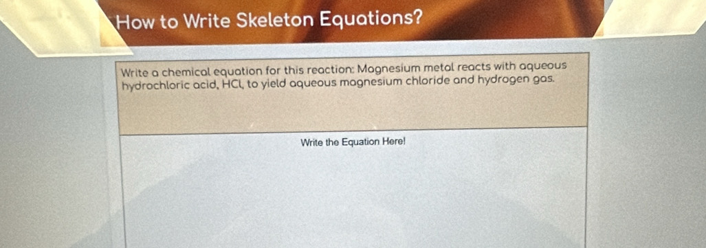 How to Write Skeleton Equations? 
Write a chemical equation for this reaction: Magnesium metal reacts with aqueous 
hydrochloric acid, HCl, to yield aqueous magnesium chloride and hydrogen gas. 
Write the Equation Here!