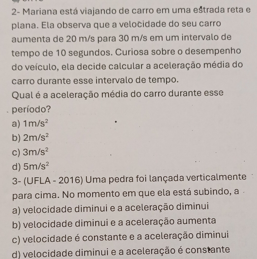 2- Mariana está viajando de carro em uma eštrada reta e
plana. Ela observa que a velocidade do seu carro
aumenta de 20 m/s para 30 m/s em um intervalo de
tempo de 10 segundos. Curiosa sobre o desempenho
do veículo, ela decide calcular a aceleração média do
carro durante esse intervalo de tempo.
Qual é a aceleração média do carro durante esse
período?
a) 1m/s^2
b) 2m/s^2
c) 3m/s^2
d) 5m/s^2
3- (UFLA - 2016) Uma pedra foi lançada verticalmente
para cima. No momento em que ela está subindo, a
a) velocidade diminui e a aceleração diminui
b) velocidade diminui e a aceleração aumenta
c) velocidade é constante e a aceleração diminui
d) velocidade diminui e a aceleração é constante