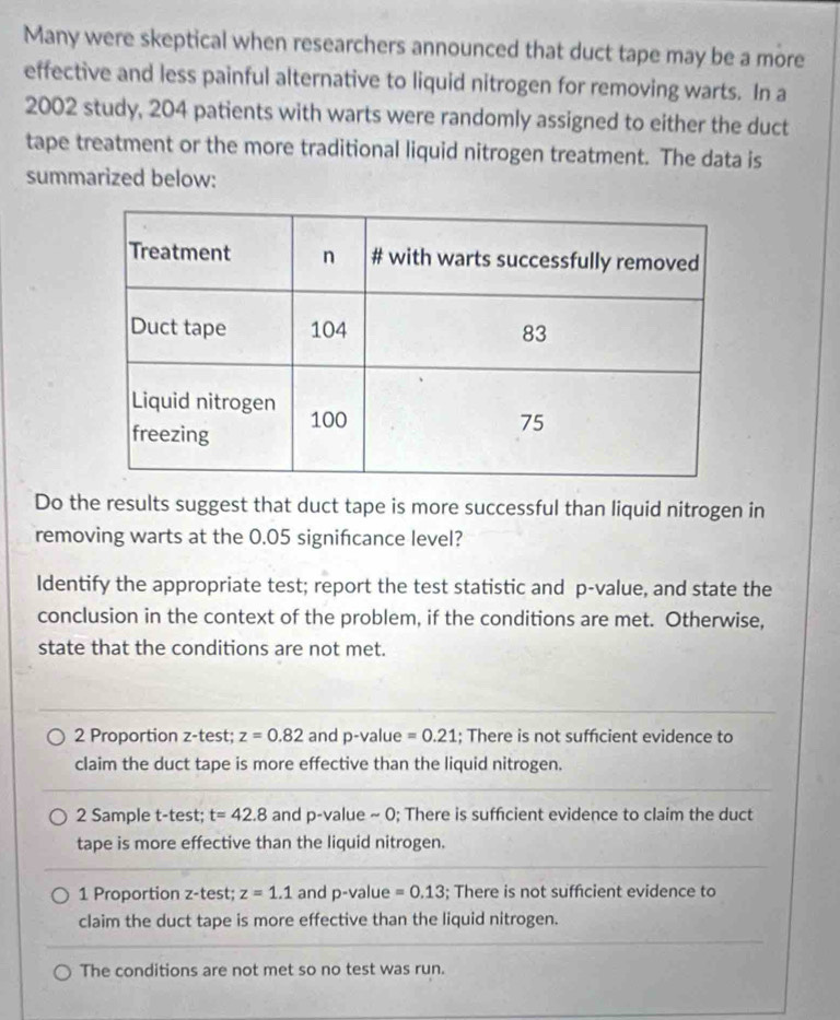 Many were skeptical when researchers announced that duct tape may be a more
effective and less painful alternative to liquid nitrogen for removing warts. In a
2002 study, 204 patients with warts were randomly assigned to either the duct
tape treatment or the more traditional liquid nitrogen treatment. The data is
summarized below:
Do the results suggest that duct tape is more successful than liquid nitrogen in
removing warts at the 0.05 signifcance level?
Identify the appropriate test; report the test statistic and p -value, and state the
conclusion in the context of the problem, if the conditions are met. Otherwise,
state that the conditions are not met.
2 Proportion z-test; z=0.82 and p-value =0.21; There is not suffcient evidence to
claim the duct tape is more effective than the liquid nitrogen.
2 Sample t-test; t=42.8 and p -value ~ 0; There is sufficient evidence to claim the duct
tape is more effective than the liquid nitrogen.
1 Proportion z -test; z=1.1 and p -value =0.13; There is not sufficient evidence to
claim the duct tape is more effective than the liquid nitrogen.
The conditions are not met so no test was run.