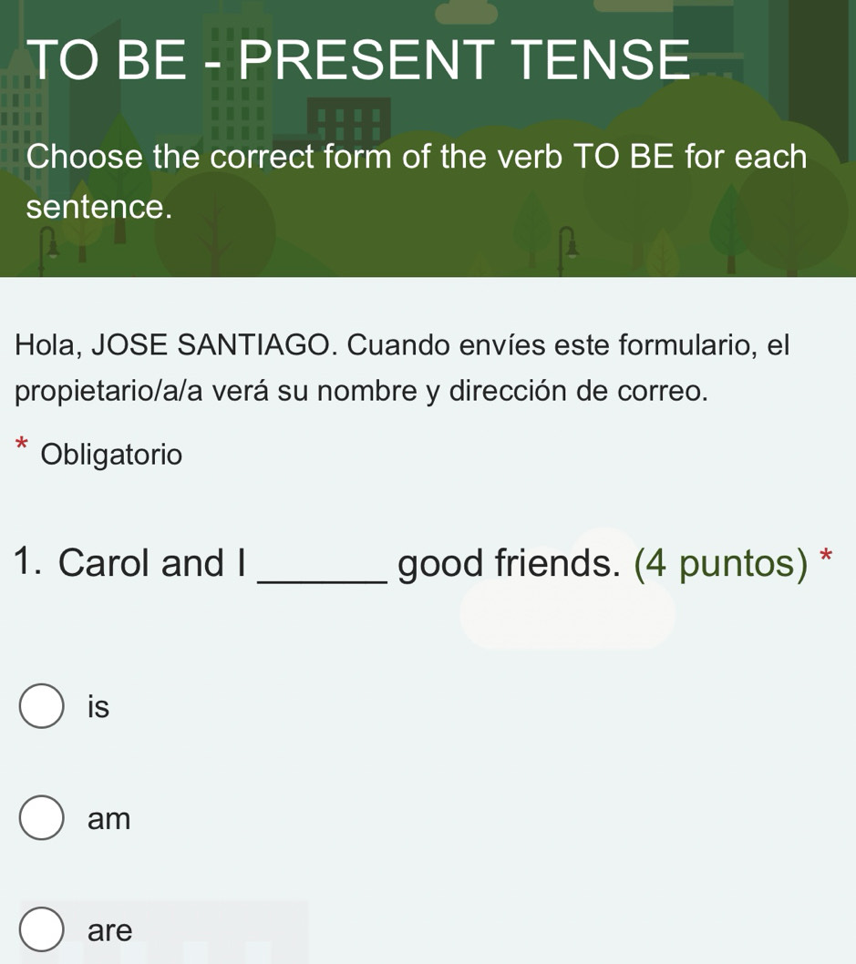 TO BE - PRESENT TENSE
Choose the correct form of the verb TO BE for each
sentence.
Hola, JOSE SANTIAGO. Cuando envíes este formulario, el
propietario/a/a verá su nombre y dirección de correo.
Obligatorio
1. Carol and I _good friends. (4 puntos) *
is
am
are