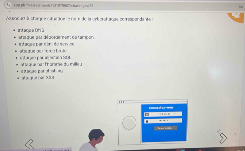 Associez à chaque situation le nom de la cyberattaque correspondante :
attaque DNS
attaque par débordement de tampon
attaque par déni de service
attaque par force brute
attaque par injection SQL
attaque par l'homme du milieu
attaque par phishing
attaque par XSS
Connectez-vous
* OR 1=1 #
Se connecter