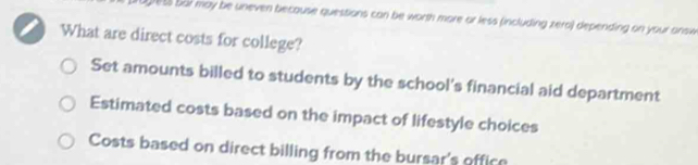 Dress bar may be uneven because questions can be worth more or less (including zera) depending on your answ
I What are direct costs for college?
Set amounts billed to students by the school's financial aid department
Estimated costs based on the impact of lifestyle choices
Costs based on direct billing from the bursar's office