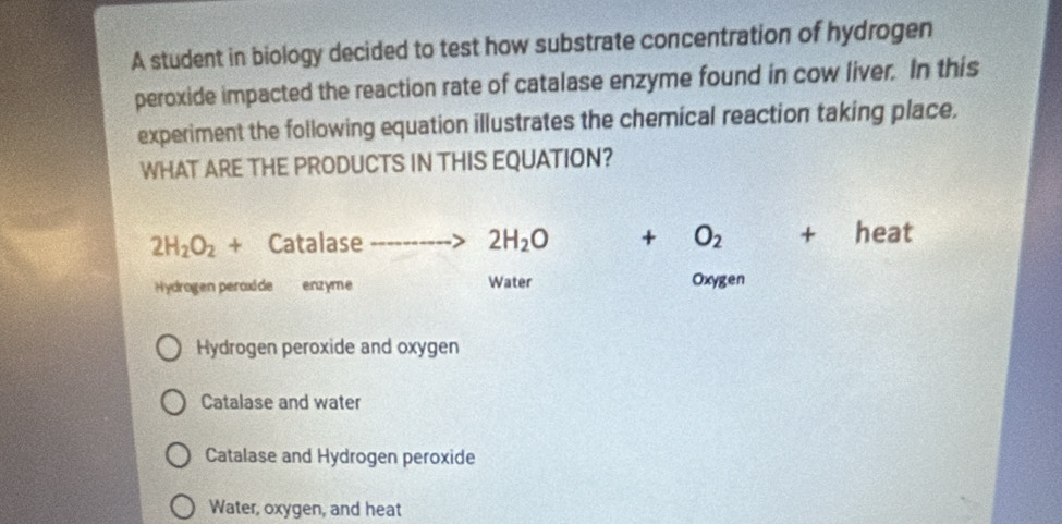 A student in biology decided to test how substrate concentration of hydrogen
peroxide impacted the reaction rate of catalase enzyme found in cow liver. In this
experiment the following equation illustrates the chemical reaction taking place.
WHAT ARE THE PRODUCTS IN THIS EQUATION?
2H_2O_2+ Catalase 2H_2O + O_2+ heat
Hydrogen peroxide enzyme Water Oxygen
Hydrogen peroxide and oxygen
Catalase and water
Catalase and Hydrogen peroxide
Water, oxygen, and heat