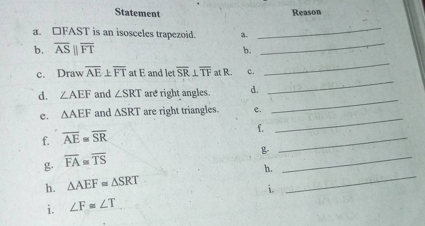 Statement Reason 
a. □ FAST is an isosceles trapezoid. a. 
_ 
b. overline ASparallel overline FT
b. 
_ 
_ 
c. Draw overline AE overline FT at E and let overline SR⊥ overline TF at R. c. 
_ 
_ 
d. ∠ AEF and ∠ SRT are right angles. 
d. 
_ 
e. △ AEF and △ SRT are right triangles. e. 
_ 
f. 
f. overline AE≌ overline SR
g. 
g. overline FA≌ overline TS
h. △ AEF≌ △ SRT h._ 
_ 
i. 
i. ∠ F≌ ∠ T