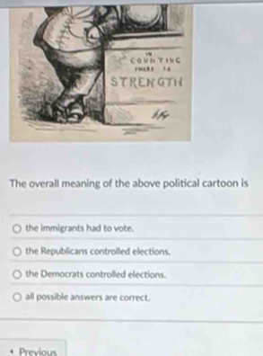 The overall meaning of the above political cartoon is
the immigrants had to vote.
the Republicans controlled elections.
the Democrats controlled elections.
all possible answers are correct.
Previous