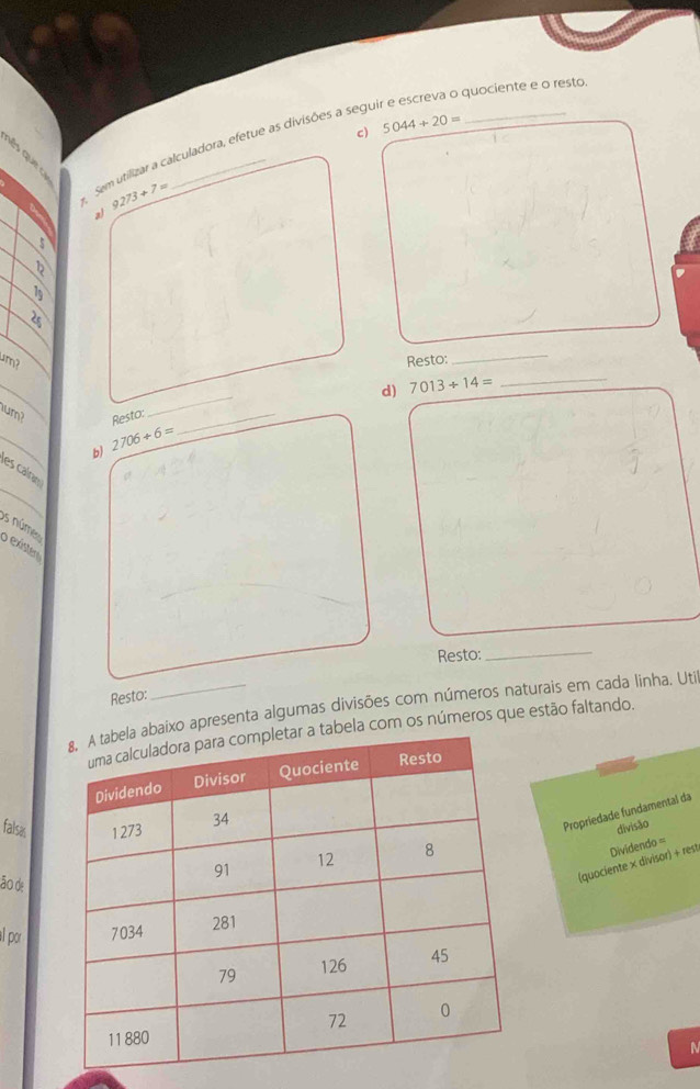 5044+20=. Sem utilizar a talculadora, efetue as divisões a seguir e escreva o quociente e o resto
9273+7=
al
5
19 
um? Resto: 
_ 
_ 
d) 7013+14= _ 
lum? Resto:_ 
b) 2706/ 6=
es caíe 
os núme 
o exístem 
Resto: 
_ 
Resto: 
apresenta algumas divisões com números naturais em cada linha. Uti 
om os números que estão faltando. 
falsas 
Propriedade fundamental da 
divisão 
ão de 
(quociente × divisor) + rest Dividendo = 
al por 
N