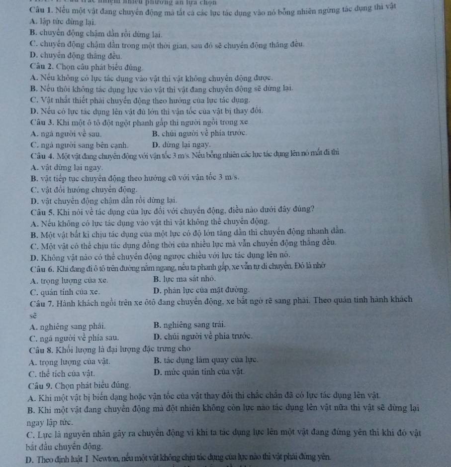 anệh aniềd plương an lựa chon 
Câu 1. Nếu một vật đang chuyên động mà tất cá các lực tác dụng vào nó bổng nhiên ngừng tác dụng thì vật
A. lập tức dừng lại.
B. chuyển động chậm dẫn rồi dừng lại.
C. chuyên động chậm dần trong một thời gian, sau đó sẽ chuyển động thăng đều.
D. chuyên động thắng đều.
Câu 2. Chọn câu phát biểu đủng.
A. Nếu không có lực tác dụng vào vật thi vật không chuyển động được.
B. Nếu thôi không tác dụng lực vào vật thi vật đang chuyến động sẽ dừng lại.
C. Vật nhất thiết phải chuyển động theo hướng của lực tác dụng.
D. Nếu có lực tác dụng lên vật đủ lớn thì vận tốc của vật bị thay đổi.
Câu 3. Khi một ô tô đột ngột phanh gắp thi người ngồi trong xe
A. ngá người về sau. B. chúi người về phía trước.
C. ngả người sang bên cạnh. D. dừng lại ngay.
Câu 4. Một vật đang chuyển động với vận tốc 3 m/s. Nếu bổng nhiên các lực tác dụng lên nó mắt đi thì
A. vật đừng lại ngay.
B. vật tiếp tục chuyên động theo hướng cũ với vận tốc 3 m/s.
C. vật đổi hướng chuyển động.
D. vật chuyển động chậm dẫn rồi dừng lại.
Câu 5. Khi nói về tác dụng của lực đối với chuyên động, điều nào dưới đây đúng?
A. Nếu không có lực tác dụng vào vật thì vật không thể chuyển động.
B. Một vật bắt ki chịu tác dụng của một lực có độ lớn tăng dần thì chuyển động nhanh dẫn.
C. Một vật có thể chịu tác dụng đồng thời của nhiều lực mà vẫn chuyển động thắng đều.
D. Không vật nào có thể chuyển động ngược chiều với lực tác dụng lên nó.
Cầu 6. Khi đang đi ô tô trên đường nằm ngang, nếu ta phanh gắp, xe vẫn tự di chuyển. Đó là nhờ
A. trọng lượng của xe. B. lực ma sát nhỏ.
C. quản tính của xe. D. phân lực của mặt đường.
Câu 7. Hành khách ngồi trên xe ôtô đang chuyển động, xe bắt ngờ rẽ sang phải. Theo quản tính hành khách
sẽ
A. nghiêng sang phái. B. nghiêng sang trải.
C. ngá người về phía sau. D. chúi người về phia trước.
Câu 8. Khổi lượng là đại lượng đặc trưng cho
A. trọng lượng của vật. B. tác dụng làm quay của lực.
C. thể tích của vật. D. mức quản tính của vật.
Câu 9. Chọn phát biểu đúng.
A. Khi một vật bị biến dạng hoặc vận tốc của vật thay đổi thi chắc chấn đã có lực tác dụng lên vật.
B. Khi một vật đang chuyển động mả đột nhiên không còn lực nào tác dụng lên vật nữa thi vật sẽ dừng lại
ngay lập tức.
C. Lực là nguyên nhân gây ra chuyên động vì khí ta tác dụng lực lên một vật đang đứng yên thì khi đó vật
bắt đầu chuyển động.
D. Theo định luật I Newton, nều một vật không chịu tác đụng của lực nào thì vật phải đứng yên.