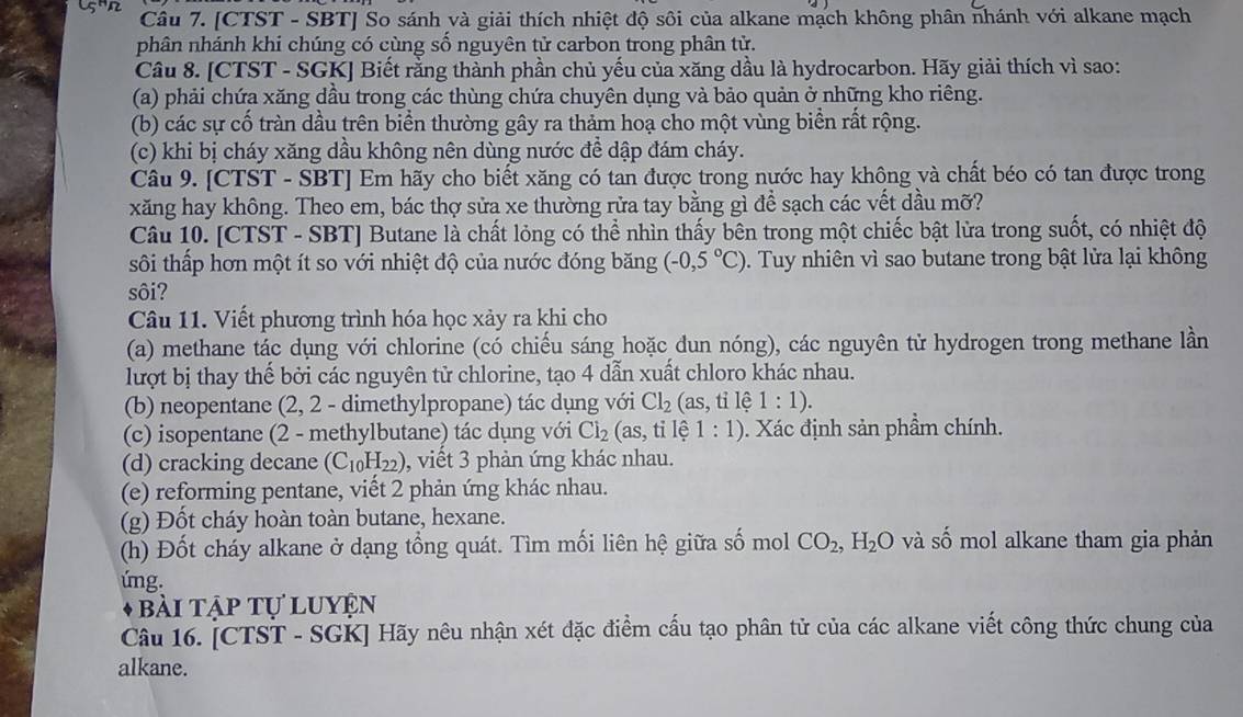 [CTST - SBT] So sánh và giải thích nhiệt độ sôi của alkane mạch không phân nhánh với alkane mạch
phân nhánh khi chúng có cùng số nguyên tử carbon trong phân tử.
Câu 8. [CTST - SGK] Biết rằng thành phần chủ yếu của xăng dầu là hydrocarbon. Hãy giải thích vì sao:
(a) phải chứa xăng dầu trong các thùng chứa chuyên dụng và bảo quản ở những kho riêng.
(b) các sự cố tràn dầu trên biển thường gây ra thảm hoạ cho một vùng biển rất rộng.
(c) khi bị cháy xăng dầu không nên dùng nước đề dập đám cháy.
Câu 9. [CTST - SBT] Em hãy cho biết xăng có tan được trong nước hay không và chất béo có tan được trong
xăng hay không. Theo em, bác thợ sửa xe thường rửa tay bằng gì để sạch các vết dầu mỡ?
Câu 10. [CTST - SBT] Butane là chất lỏng có thể nhìn thấy bên trong một chiếc bật lửa trong suốt, có nhiệt độ
sôi thấp hơn một ít so với nhiệt độ của nước đóng băng (-0,5°C) 0. Tuy nhiên vì sao butane trong bật lửa lại không
sôi?
Câu 11. Viết phương trình hóa học xảy ra khi cho
(a) methane tác dụng với chlorine (có chiếu sáng hoặc dun nóng), các nguyên tử hydrogen trong methane lần
lượt bị thay thế bởi các nguyên tử chlorine, tạo 4 dẫn xuất chloro khác nhau.
(b) neopentane (2, 2 - dimethylpropane) tác dụng với Cl_2 (as,tile1:1).
(c) isopentane (2 - methylbutane) tác dụng với Cl_2 (as, ti lệ 1:1). Xác định sản phầm chính.
(d) cracking decane (C_10H_22) , viết 3 phản ứng khác nhau.
(e) reforming pentane, viết 2 phản ứng khác nhau.
(g) Đốt cháy hoàn toàn butane, hexane.
(h) Đốt cháy alkane ở dạng tổng quát. Tìm mối liên hệ giữa số mol CO_2,H_2O và số mol alkane tham gia phản
úng.
Bài tập tự luyện
Câu 16. [CTST - SGK] Hãy nêu nhận xét đặc điểm cấu tạo phân tử của các alkane viết công thức chung của
alkane.