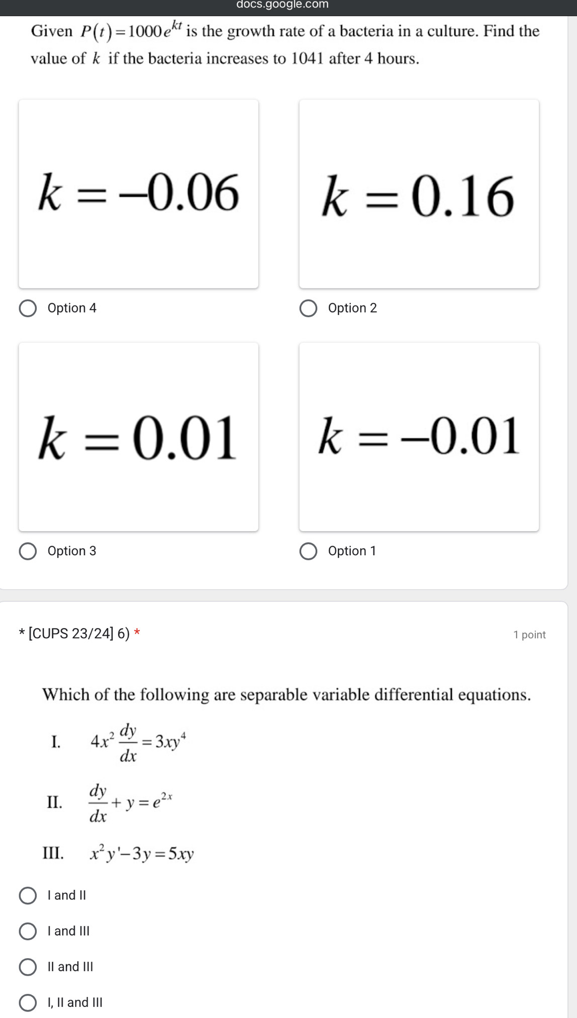 docs.google.com
Given P(t)=1000e^(kt) is the growth rate of a bacteria in a culture. Find the
value of k if the bacteria increases to 1041 after 4 hours.
k=-0.06
k=0.16
Option 4 Option 2
k=0.01
k=-0.01
Option 3 Option 1
* [CUPS 23/24] 6) * 1 point
Which of the following are separable variable differential equations.
I. 4x^2 dy/dx =3xy^4
II.  dy/dx +y=e^(2x)
III. x^2y'-3y=5xy
I and II
I and III
II and III
I, II and III