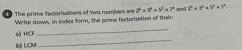 The prime factorisations of two numbers are 2^6* 3^4* 5^2* 7^4 and 2^5* 3^2* 5^3* 7^4. 
Write down, in index form, the prime factorisation of their: 
a) HCF 
_ 
b) LCM 
_