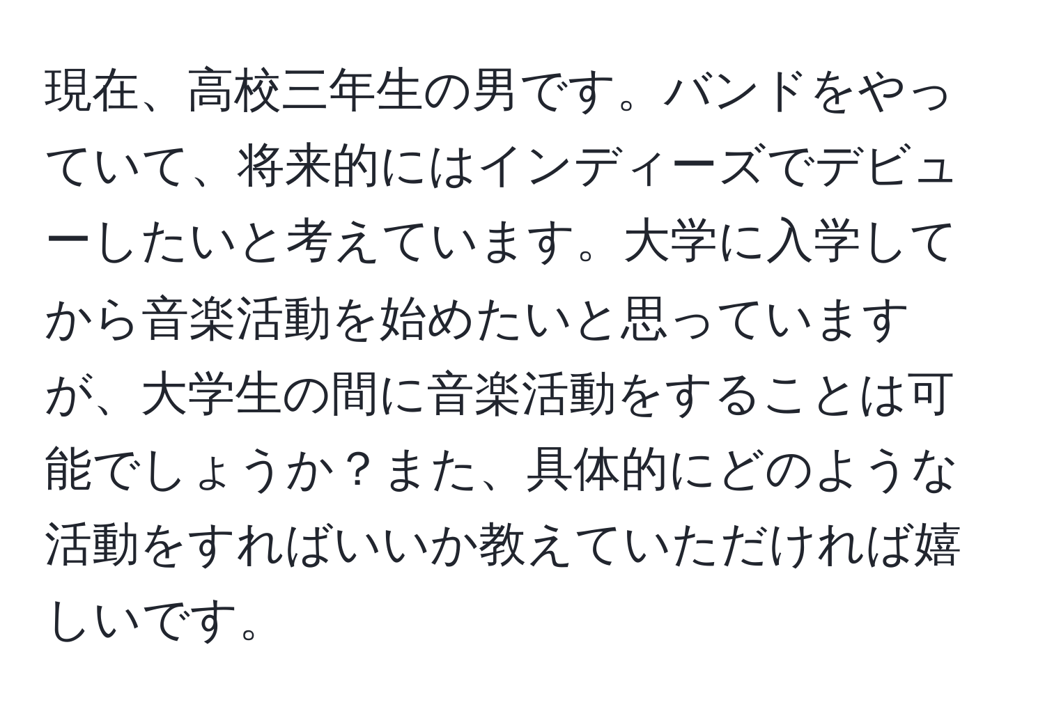 現在、高校三年生の男です。バンドをやっていて、将来的にはインディーズでデビューしたいと考えています。大学に入学してから音楽活動を始めたいと思っていますが、大学生の間に音楽活動をすることは可能でしょうか？また、具体的にどのような活動をすればいいか教えていただければ嬉しいです。