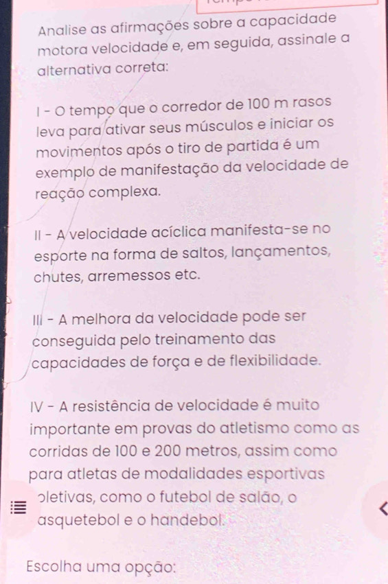 Analise as afirmações sobre a capacidade
motora velocidade e, em seguida, assinale a
alternativa correta:
I - O tempo que o corredor de 100 m rasos
leva para ativar seus músculos e iniciar os
movimentos após o tiro de partida é um
exemplo de manifestação da velocidade de
reação complexa.
II - A velocidade acíclica manifesta-se no
esporte na forma de saltos, lançamentos,
chutes, arremessos etc.
III - A melhora da velocidade pode ser
conseguida pelo treinamento das
capacidades de força e de flexibilidade.
IV - A resistência de velocidade é muito
importante em provas do atletismo como as
corridas de 100 e 200 metros, assim como
para atletas de modalidades esportivas
oletivas, como o futebol de salão, o
asquetebol e o handebol.
Escolha uma opção: