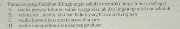 Pameran yang diadakan dilingkungan sekolah memiliki fungsi hiburan sebagai
A. media penyaji hiburan untuk warga sekolah dan lingkungan sekitar sekolah
B. sarana ide , media, alat dan bahan yang baru dari kerajinan
C media komunikasi antara siswa dan guru
D. media memperluas ilmu dan pengetahuan