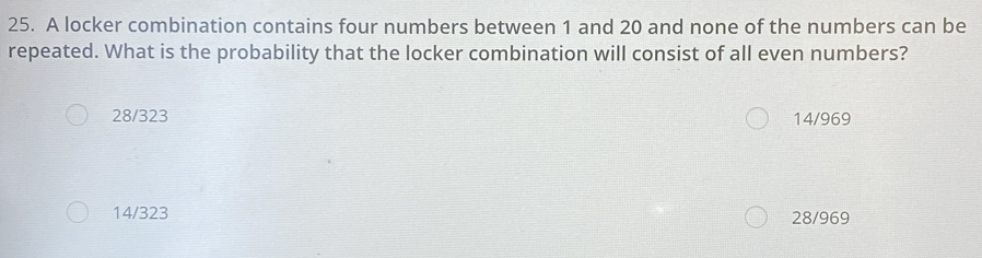 A locker combination contains four numbers between 1 and 20 and none of the numbers can be
repeated. What is the probability that the locker combination will consist of all even numbers?
28/323 14/969
14/323
28/969