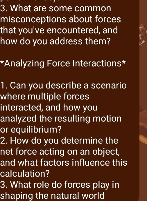 What are some common 
misconceptions about forces 
that you've encountered, and 
how do you address them? 
*Analyzing Force Interactions* 
1. Can you describe a scenario 
where multiple forces 
interacted, and how you 
analyzed the resulting motion 
or equilibrium? 
2. How do you determine the 
net force acting on an object, 
and what factors influence this 
calculation? 
3. What role do forces play in 
shaping the natural world