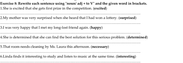 Rewrite each sentence using "noun/ adj + to V' and the given word in brackets. 
1.She is excited that she gets first prize in the competition. (excited) 
_ 
2.My mother was very surprised when she heard that I had won a lottery. (surprised) 
_ 
3.I was very happy that I met my long-lost friend again. (happy) 
_ 
4.She is determined that she can find the best solution for this serious problem. (determined) 
_ 
5.That room needs cleaning by Ms. Laura this afternoon. (necessary) 
_ 
6.Linda finds it interesting to study and listen to music at the same time. (interesting) 
_