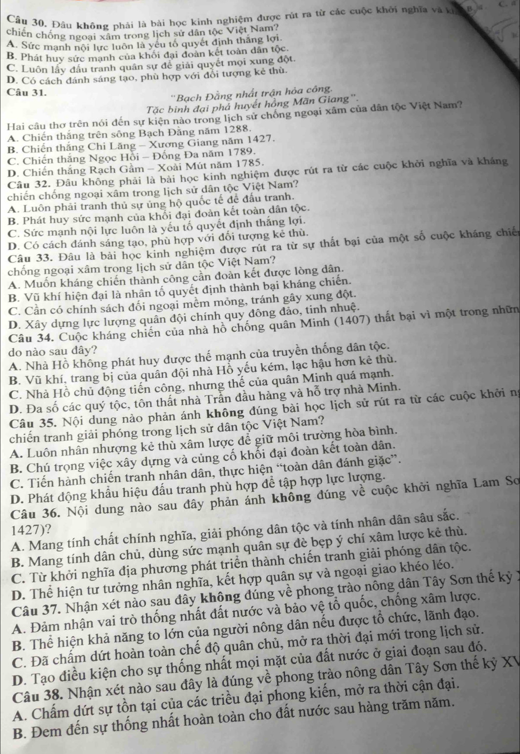 Đâu không phải là bài học kinh nghiệm được rút ra từ các cuộc khởi nghĩa và kh B C.  a
chiến chống ngoại xâm trong lịch sử dân tộc Việt Nam?
A. Sức mạnh nôi lực luôn là yếu tố quyết định thắng lợi.
B. Phát huy sức mạnh của khối đại đoàn kết toàn dân tộc
C. Luôn lấy đấu tranh quân sự đề giải quyết mọi xung đột.
D. Có cách dánh sáng tạo, phù hợp với đối tượng kẻ thù.
Câu 31.
''Bạch Đằng nhất trận hỏa công.
Tặc binh đại phả huyết hồng Mãn Giang''.
Hai câu thơ trên nói đến sự kiện nào trong lịch sử chống ngoại xâm của dân tộc Việt Nam?
A. Chiến thắng trên sông Bạch Đằng năm 1288.
B. Chiến thắng Chi Lăng - Xương Giang năm 1427.
C. Chiến thắng Ngọc Hồi - Đống Đa năm 1789.
D. Chiến thắng Rạch Gầm - Xoài Mút năm 1785.
Câu 32. Đâu không phải là bài học kinh nghiệm được rút ra từ các cuộc khởi nghĩa và kháng
chiến chống ngoại xâm trong lịch sử dân tộc Việt Nam?
A. Luôn phải tranh thủ sự ủng hộ quốc tế để đấu tranh.
B. Phát huy sức mạnh của khối đại đoàn kết toàn dân tộc.
C. Sức mạnh nội lực luôn là yếu tố quyết định thắng lợi.
D. Có cách đánh sáng tạo, phù hợp với đối tượng kẻ thù.
Câu 33. Đâu là bài học kinh nghiệm được rút ra từ sự thất bại của một số cuộc kháng chiến
chống ngoại xâm trong lịch sử dân tộc Việt Nam?
A. Muốn kháng chiến thành công cần đoàn kết được lòng dân.
B. Vũ khí hiện đại là nhân tố quyết định thành bại kháng chiến.
C. Cần có chính sách đối ngoại mềm mỏng, tránh gây xung đột.
D. Xây dựng lực lượng quân đội chính quy đông đảo, tinh nhuệ.
Câu 34. Cuộc kháng chiến của nhà hồ chống quân Minh (1407) thất bại vì một trong nhữn
do nào sau đây?
A. Nhà Hồ không phát huy được thế mạnh của truyền thống dân tộc.
B. Vũ khí, trang bị của quân đội nhà Hồ yếu kém, lạc hậu hơn kẻ thù.
C. Nhà Hồ chủ động tiến công, nhưng thế của quân Minh quá mạnh.
D. Đa số các quý tộc, tôn thất nhà Trần đầu hàng và hỗ trợ nhà Minh.
Câu 35. Nội dung nào phản ánh không đúng bài học lịch sử rút ra từ các cuộc khởi ng
chiến tranh giải phóng trong lịch sử dân tộc Việt Nam?
A. Luôn nhân nhượng kẻ thù xâm lược để giữ môi trường hòa bình.
B. Chú trọng việc xây dựng và củng cố khối đại đoàn kết toàn dân.
C. Tiến hành chiến tranh nhân dân, thực hiện “toàn dân đánh giặc”.
D. Phát động khẩu hiệu đấu tranh phù hợp để tập hợp lực lượng.
Câu 36. Nội dung nào sau đây phản ánh không đúng về cuộc khởi nghĩa Lam Sơ
1427)?
A. Mang tính chất chính nghĩa, giải phóng dân tộc và tính nhân dân sâu sắc.
B. Mang tính dân chủ, dùng sức mạnh quân sự đè bẹp ý chí xâm lược kẻ thù.
C. Từ khởi nghĩa địa phương phát triển thành chiến tranh giải phóng dân tộc.
D. Thể hiện tư tưởng nhân nghĩa, kết hợp quân sự và ngoại giao khéo léo.
Câu 37. Nhận xét nào sau đây không đúng về phong trào nông dân Tây Sơn thế kỷ 1
A. Đảm nhận vai trò thống nhất đất nước và bảo vệ tổ quốc, chống xâm lược.
B. Thể hiện khả năng to lớn của người nông dân nếu được tổ chức, lãnh đạo.
C. Đã chấm dứt hoàn toàn chế độ quân chủ, mở ra thời đại mới trong lịch sử.
D. Tạo điều kiện cho sự thống nhất mọi mặt của đất nước ở giai đoạn sau đó.
Câu 38. Nhận xét nào sau đây là đúng về phong trào nông dân Tây Sơn thế kỷ XV
A. Chấm dứt sự tồn tại của các triều đại phong kiến, mở ra thời cận đại.
B. Đem đến sự thống nhất hoàn toàn cho đất nước sau hàng trăm năm.