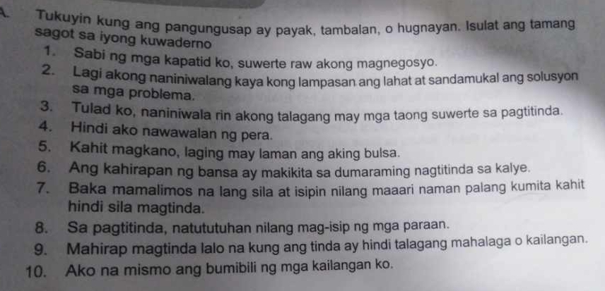 Tukuyin kung ang pangungusap ay payak, tambalan, o hugnayan. Isulat ang tamang 
sagot sa iyong kuwaderno 
1. Sabi ng mga kapatid ko, suwerte raw akong magnegosyo. 
2. Lagi akong naniniwalang kaya kong lampasan ang lahat at sandamukal ang solusyon 
sa mga problema. 
3. Tulad ko, naniniwala rin akong talagang may mga taong suwerte sa pagtitinda 
4. Hindi ako nawawalan ng pera. 
5. Kahit magkano, laging may laman ang aking bulsa. 
6. Ang kahirapan ng bansa ay makikita sa dumaraming nagtitinda sa kalye. 
7. Baka mamalimos na lang sila at isipin nilang maaari naman palang kumita kahit 
hindi sila magtinda. 
8. Sa pagtitinda, natututuhan nilang mag-isip ng mga paraan. 
9. Mahirap magtinda lalo na kung ang tinda ay hindi talagang mahalaga o kailangan. 
10. Ako na mismo ang bumibili ng mga kailangan ko.