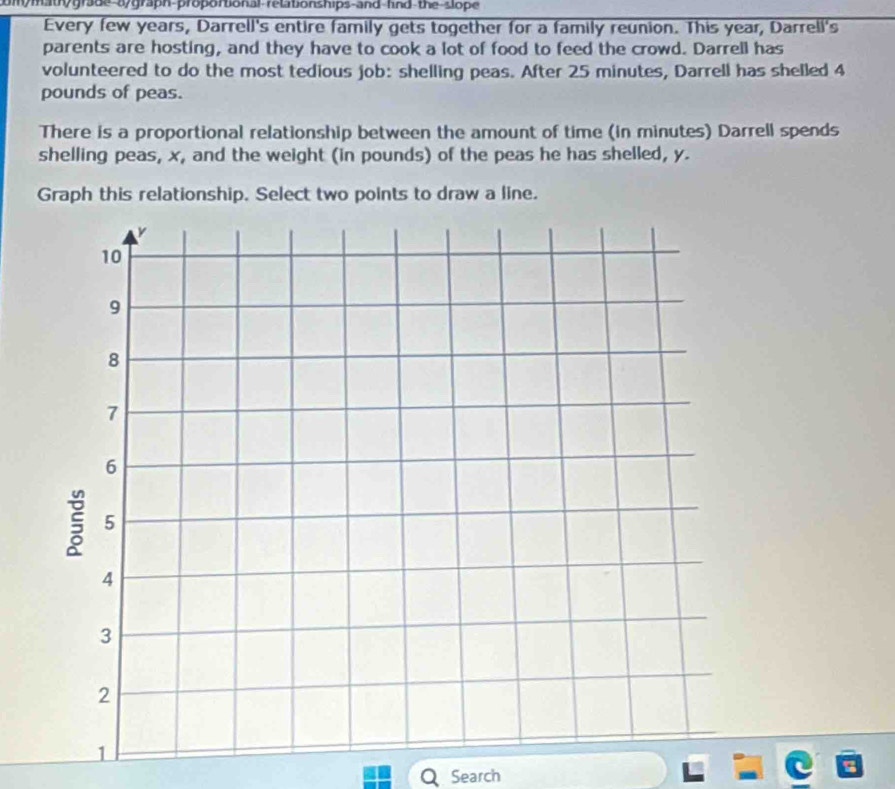 mymaty grade-ay graph-proportional-relationships-and-find the slope 
Every few years, Darrell's entire family gets together for a family reunion. This year, Darrell's 
parents are hosting, and they have to cook a lot of food to feed the crowd. Darrell has 
volunteered to do the most tedious job: shelling peas. After 25 minutes, Darrell has shelled 4
pounds of peas. 
There is a proportional relationship between the amount of time (in minutes) Darrell spends 
shelling peas, x, and the weight (in pounds) of the peas he has shelled, y. 
Graph this relationship. Select two points to draw a line. 
Search
