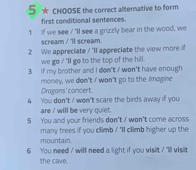 5 ★ CHOOSE the correct alternative to form 
first conditional sentences. 
1 If we see / 'II see a grizzly bear in the wood, we 
scream / ’ll scream. 
2 We appreciate / 'Il appreciate the view more if 
we go / ’ll go to the top of the hill. 
3 If my brother and I don’t / won’t have enough 
money, we don’t / won’t go to the Imagine 
Dragons’concert. 
4 You don’t / won’t scare the birds away if you 
are / will be very quiet. 
5 You and your friends don’t / won’t come across 
many trees if you climb / 'll climb higher up the 
mountain. 
6 You need / will need a light if you visit / 'Il visit 
the cave.