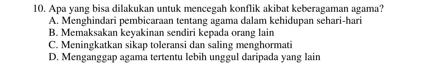 Apa yang bisa dilakukan untuk mencegah konflik akibat keberagaman agama?
A. Menghindari pembicaraan tentang agama dalam kehidupan sehari-hari
B. Memaksakan keyakinan sendiri kepada orang lain
C. Meningkatkan sikap toleransi dan saling menghormati
D. Menganggap agama tertentu lebih unggul daripada yang lain