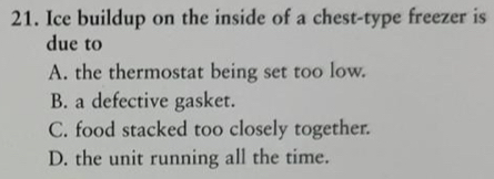 Ice buildup on the inside of a chest-type freezer is
due to
A. the thermostat being set too low.
B. a defective gasket.
C. food stacked too closely together.
D. the unit running all the time.