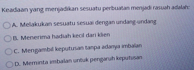 Keadaan yang menjadikan sesuatu perbuatan menjadi rasuah adalah:
A. Melakukan sesuatu sesuai dengan undang-undang
B. Menerima hadiah kecil dari klien
C. Mengambil keputusan tanpa adanya imbalan
D. Meminta imbalan untuk pengaruh keputusan