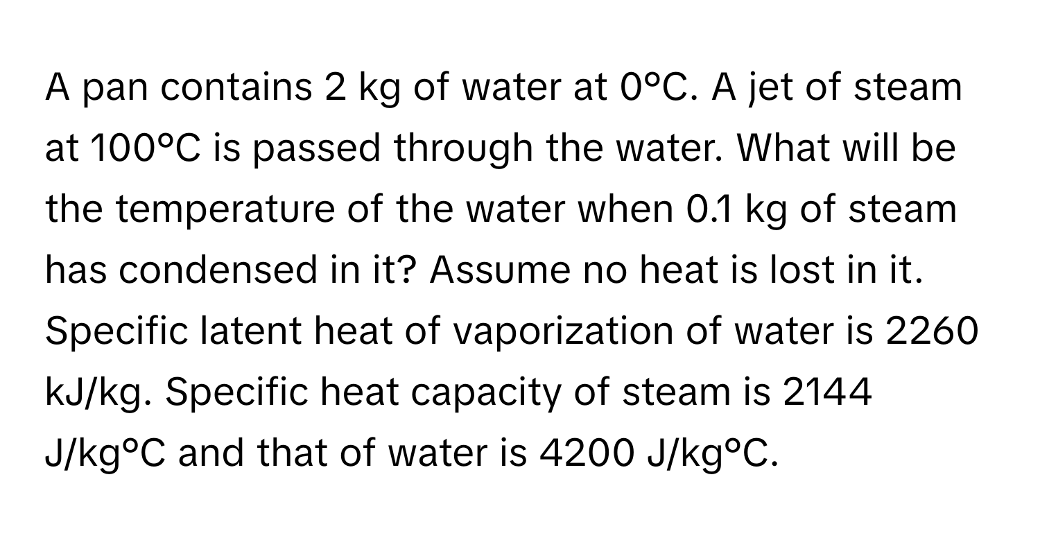 A pan contains 2 kg of water at 0°C. A jet of steam at 100°C is passed through the water. What will be the temperature of the water when 0.1 kg of steam has condensed in it? Assume no heat is lost in it. Specific latent heat of vaporization of water is 2260 kJ/kg. Specific heat capacity of steam is 2144 J/kg°C and that of water is 4200 J/kg°C.