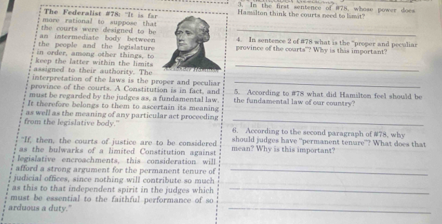 In the first sentence of #78, whose power does 
The Federalist #78: ''It is far Hamilton think the courts need to limit? 
more rational to suppose that 
the courts were designed to be_ 
an intermediate body between4. In sentence 2 of #78 what is the “proper and peculiar 
the people and the legislature province of the courts"? Why is this important? 
in order, among other things, to 
keep the latter within the limits 
assigned to their authority. The 
_ 
interpretation of the laws is the proper and peculiar_ 
province of the courts. A Constitution is in fact, and 5. According to # 78 what did Hamilton feel should be 
must be regarded by the judges as, a fundamental law. the fundamental law of our country? 
It therefore belongs to them to ascertain its meaning 
_ 
as well as the meaning of any particular act proceeding 
from the legislative body.” 6. According to the second paragraph of # 78, why 
“If, then, the courts of justice are to be considered should judges have “permanent tenure”? What does that 
as the bulwarks of a limited Constitution against mean? Why is this important? 
legislative encroachments, this consideration will 
afford a strong argument for the permanent tenure of_ 
judicial offices, since nothing will contribute so much 
as this to that independent spirit in the judges which_ 
must be essential to the faithful performance of so 
arduous a duty." 
_