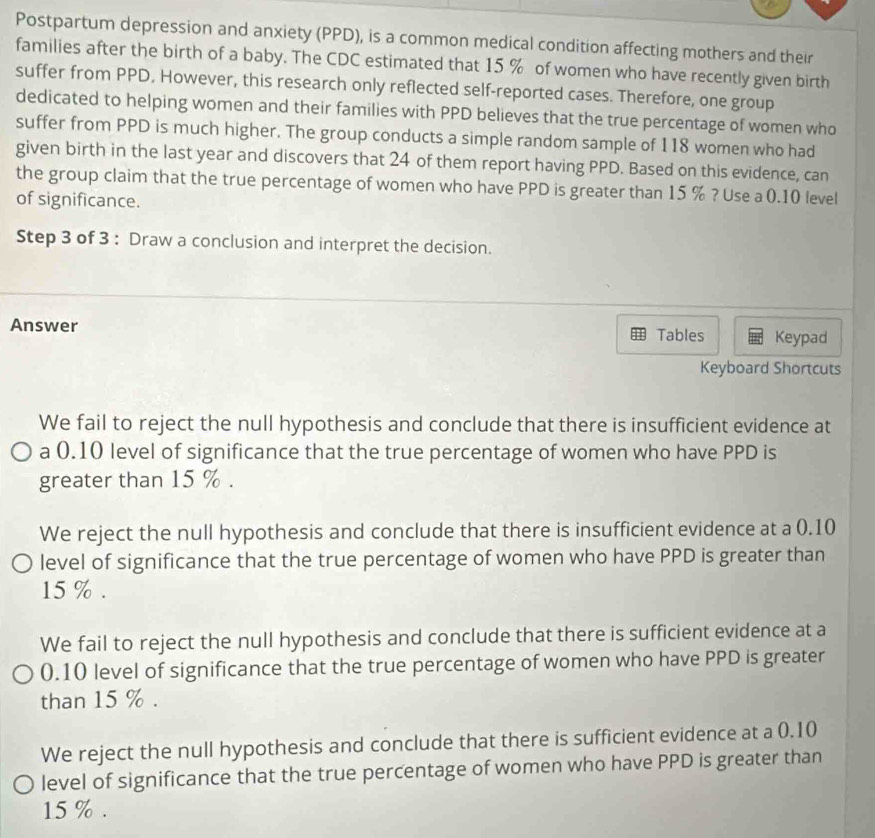 Postpartum depression and anxiety (PPD), is a common medical condition affecting mothers and their
families after the birth of a baby. The CDC estimated that 15 % of women who have recently given birth
suffer from PPD, However, this research only reflected self-reported cases. Therefore, one group
dedicated to helping women and their families with PPD believes that the true percentage of women who
suffer from PPD is much higher. The group conducts a simple random sample of 118 women who had
given birth in the last year and discovers that 24 of them report having PPD. Based on this evidence, can
the group claim that the true percentage of women who have PPD is greater than 15 % ? Use a 0.10 level
of significance.
Step 3 of 3 : Draw a conclusion and interpret the decision.
Answer Tables Keypad
Keyboard Shortcuts
We fail to reject the null hypothesis and conclude that there is insufficient evidence at
a 0.10 level of significance that the true percentage of women who have PPD is
greater than 15 %.
We reject the null hypothesis and conclude that there is insufficient evidence at a 0.10
level of significance that the true percentage of women who have PPD is greater than
15 %.
We fail to reject the null hypothesis and conclude that there is sufficient evidence at a
0.10 level of significance that the true percentage of women who have PPD is greater
than 15 %.
We reject the null hypothesis and conclude that there is sufficient evidence at a 0.10
level of significance that the true percentage of women who have PPD is greater than
15 %.