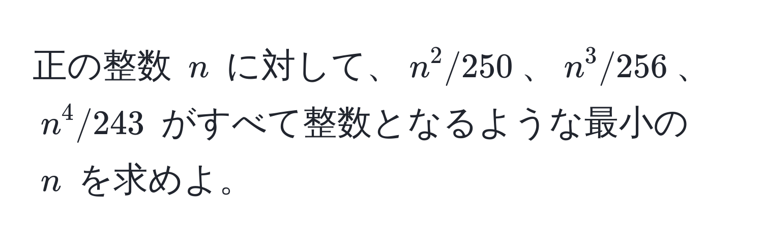 正の整数 $n$ に対して、$n^2/250$、$n^3/256$、$n^4/243$ がすべて整数となるような最小の $n$ を求めよ。