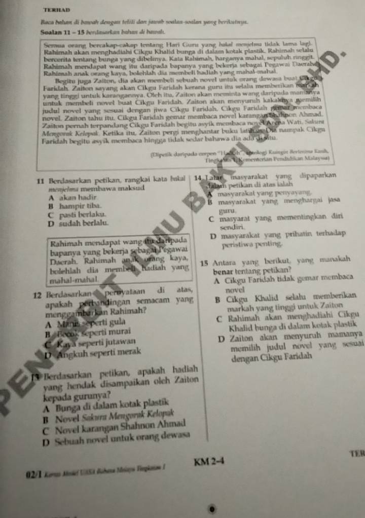 TERHAD
Baca bahan di bawah dengan telili dan jawab soalan-soalan yang berikutnya.
Soalan 11 - 15 hendaserkan bohan di hasah.
Semua orang bercakap-cakap tentang Hari Guru yang hakal mesjelma tidak lama lag!.
Rahimah akan menghadiahi Cikgu Khalid bunga di dalam kotak plastik, Rahimah selalu
bercerita tentang bunga yang dibelinya. Kata Kahimah, harganya mahal, sepuluh ringgit. 4
Rahimah mendapat wang itu daripada bapanya yang bekerja sebagai Pegawai Daerahd
Rahimah anak orang kaya, bolehlah dia membell hadiah yang mahal-mahal.
Begitu juga Zaiton, dia akan membeli sebuah novel untak orang dewasa buat Cla g ul
Faridah. Zaiton sayang akan Cikgu Faridah kerana guru iu selalu memberikan mar  h
yang tinggi untuk karangannya. Olch itu, Zaiton akan meminta wang daripada mamanya
untuk membeli novel buat Cikgu Faridah. Zaiton akan menyursh kakakaya memilih
judul novel yang sesuai dengan jiwa Cikgu Faridah, Cikgu Faridah peiar membaca
novel. Zaiton tahu itu. Cikgu Faridah gemar membaca novel karangan Sh mpon Ahmad.
Zaiton pernah terpandang Cikgu Faridah begitu asyik membaca noye Arena Wati. Sakunt
Mongonsk Kolepak, Ketika itu, Zaïton pergi menghantar buku latihang Di nampak Cikgu
Faridah begitu asyik membaca hingga tidak sedar bahawa dia ada dgntu.
(Dipetik daripada corpen ''Hadich'' , Hntologá Kuingit Bertenma Kanh,
Tingkaán (nementerián Pendidian Malayssa)
11 Berdasarkan petikan, rangkai kata bukal 14 Lalan masyarakat yang dipaparkan
mezjelma membawa maksud      m   etik an i   tas i  la
A akan hadir A masyarakat yang penyayang.
B hampir tiba. B masyarakat yang menghargai jasa
C pasti berlaku. gura.
D sudah berlalu. C masyarat yang mementingkan diri
sendiri.
Rahimah mendapat wangat daripada D masyarakat yang prihatin terhadap
bapanya yang bekerja sebagai Pegawai peristiwa penting.
Daerah, Rahimah anak orang kaya,
bolehlah dia membel hadiah yang 15 Antara yang berikut, yang manakah
mahal-mahal. benar tentang petikan?
A Cikgu Faridah tidak gemar membaca
12 Berdasarkan  pernyataan di atas, novel
apakah perbandingan semacam yang B Cikgu Khalid selalu memberikan
menggambarkan Rahimah? markah yang tinggi untuk Zaiton
A Manis seperti gula C Rahimah akan menghadiahi Cikgu
B Becok seperti murai  Khalid bunga di dalam kotak plastik
C. Kaya seperti jutawan D Zaiton akan menyuruh mamanya
D Angkuh seperti merak  memilih judul novel yang sesuai
dengan Cikgu Faridah
S Berdasarkan petikan, apakah hadiah
yang hendak disampaikan oleh Zaiton
kepada gurunya?
A Bunga di đalam kotak plastik
B Novel Sakura Mengorak Kelopak
C Novel karangan Shahnon Ahmad
D Sebuah novel untuk orang dewasa
TER
* 02/1 Keruas Meief USA Babana Meiyo Verpkontae I KM 2-4