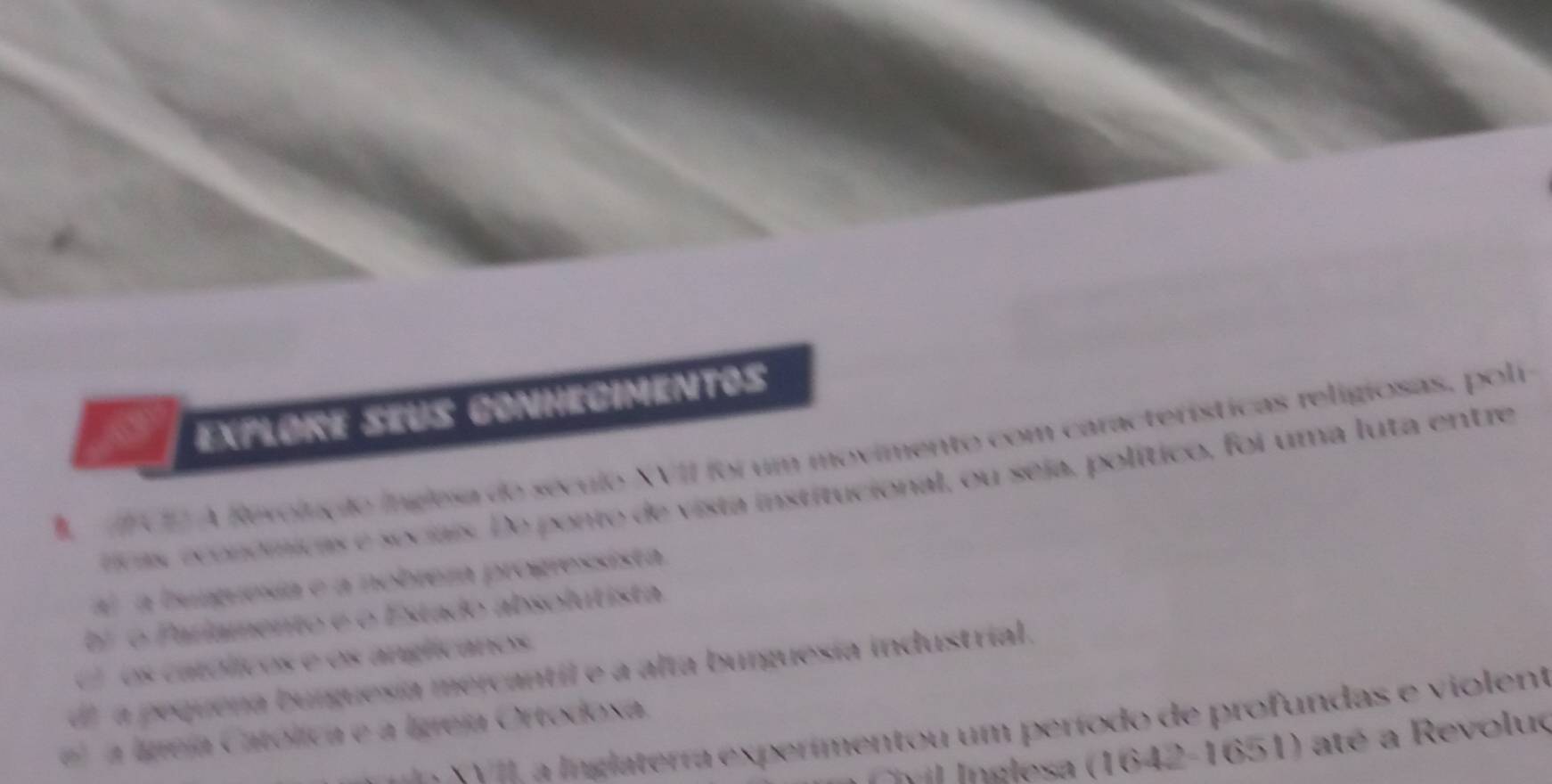 a Expløre seus conhecimentos
CE A Revolução inglesa do século XVII foi um movimento com características religiosas, poli
rivas económicas e sociais. De ponto de vista institucional, ou seja, político, foi uma luta entre
a) a bmguesia e a nobreza progressista.
br o Parlamento e o Estado absolutista.
( os católicos e os anglicanos.
d a pequena burguesía mercantil e a alta burguesía industrial.
XVIL a Inglaterra experímentou um período de profundas e violent
e a lgreja Católica e a Igreja Ortodoxa.
vil Inglesa (1642-1651) até a Revoluç